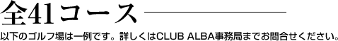 全41コース-。以下のゴルフ場は一例です。詳しくはCLUB ALBA事務局までお問合せください。